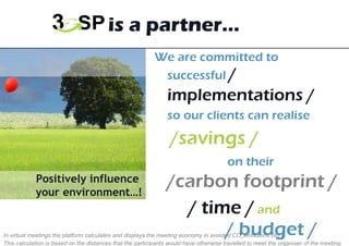 We are committed to successful  /   implementations /   so our clients can realise    /savings /    on their  /carbon footprint / / time /   and     / budget / 3GSP is a partner… Positively influence  your environment…! In virtual meetings the platform calculates and displays the meeting economy in avoided CO 2  emissions (kg.)  This calculation is based on the distances that the participants would have otherwise travelled to meet the organiser of the meeting.  