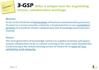 3-GSP  Offer a unique tool for organising virtual, collaborative meetings Slide n° Mission To be at the forefront of  innovation  of business communication processes. To excel as a service provider and to be a trusted partner in our  customers’ process  to transform chaotic collaboration into knowledge-based decision making. Vision The next generation of knowledge workers in a global economy will expect remote collaboration to be as natural as being in the same room. DoubleClick Conferencing is the virtual meeting service of choice for its  ease of use, reliability and ubiquity . 