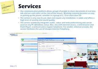Our communication platform allows groups of people to share documents in real time, talk and see each other at the click of the mouse. Working remotely becomes as easy as picking up the phone, whether in a group of 2, 10 or more than 20.   The service is very easy to use, does not require any installation, is stable and offers a high level of security and sound quality.  The service seamlessly integrates audio-, video- and web-conferencing and can be used on any PC (Windows, Linux, Mac, etc) with internet access, a web browser and Flash Player, a webcam and a regular telephone. For smaller, informal sessions, the service facilitates the use of cheaper Internet Telephony. Services  Slide n° 