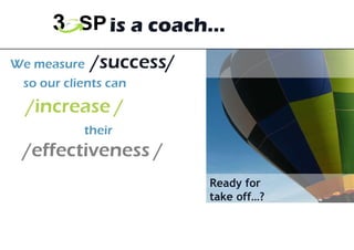 We measure  /success/  so our clients can   /increase /    their  /effectiveness / 3GSP is a coach… Ready for  take off…? 