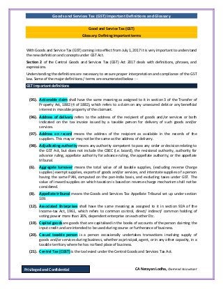 Goods and Services Tax (GST) Important Definitions and Glossary
CA Narayan Lodha, Chartered AccountantPrivileged and Confidential
Good and Service Tax (GST)
Glossary: Defining important terms
With Goods and Service Tax (GST) coming into effect from July 1, 2017 it is very important to understand
the new definition and concepts under GST Act.
Section 2 of the Central Goods and Services Tax (GST) Act 2017 deals with definitions, phrases, and
expressions.
Understanding the definitions are necessary to ensure proper interpretation and compliance of the GST
law. Some of the major definitions / terms are enumerated below : -
GST Important definitions
(95). Actionable claim shall have the same meaning as assigned to it in section 3 of the Transfer of
Property Act, 1882 (4 of 1882), which refers to a claim on any unsecured debt or any beneficial
interest in movable property of the claimant.
(96). Address of delivery refers to the address of the recipient of goods and/or services or both
indicated on the tax invoice issued by a taxable person for delivery of such goods and/or
services.
(97). Address on record means the address of the recipient as available in the records of the
suppliers. This may or may not be the same as the address of delivery.
(98). Adjudicating authority means any authority competent to pass any order or decision relating to
the GST Act, but does not include the CBEC (i.e. board), the revisional authority, authority for
advance ruling, appellate authority for advance ruling, the appellate authority, or the appellate
tribunal.
(6). Aggregate turnover means the total value of all taxable supplies, (excluding reverse Charge
supplies) exempt supplies, exports of goods and/or services, and interstate supplies of a person
having the same PAN, computed on the pan-India basis, and excluding taxes under GST. The
value of inward supplies on which taxation is based on reverse-charge mechanism shall not be
considered.
(8). Appellate tribunal means the Goods and Services Tax Appellate Tribunal set up under section
109.
(12). Associated Enterprises shall have the same meaning as assigned to it in section 92A of the
Income-tax Act, 1961, which refers to common control, direct/ indirect/ common holding of
voting power more than 26%, dependent enterprise on each other Etc.
(19). Capital goods are goods that are capitalised in the books of accounts of the person claiming the
input credit and are intended to be used during course or furtherance of business.
(20). Casual taxable person is a person occasionally undertakes transactions involving supply of
goods and/or services during business, whether as principal, agent, or in any other capacity, in a
taxable territory where he has no fixed place of business.
(21). Central Tax (CGST) is the tax levied under the Central Goods and Services Tax Act.
 