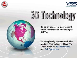 3G is an one of a most recent   radio transmission technologies (RTTs).   To Completely Understand The Modern Technology,  Have To Know What is  3G Standards  and  3G Spectrum . 3G Technology 