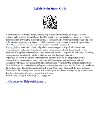 Reliability in Smart Grids
In many areas of the United States, the only way a utility knows there's an outage is when a
customer calls to report it. A challenge faced by smart grid systems is to provide highly reliable
transmission to improve the energy efficiency of the system. If a proper command couldn't be send
in the event of an emergency it could result in disastrous consequences. As a result, quantitative
reliability evaluation of information infrastructures should be addressed.
A smart grid is a modernized electrical grid that uses analogues or digital information and
communications technology to gather and act on information, such as information about the
behaviors of suppliers and consumers, in an automated fashion to improve the efficiency, reliability,
economics, and sustainability of the production and distribution of electricity.
To provide the reliability of data communication of smart grids we are proposing wireless
communication infrastructure. In this paper we will discuss pros and cons along with the
applicability of wired, wireless and hybrid communication systems for the smart grid application.
For reliability we have to optimize both power consumption and power supply. Smart grid works on
the mechanism of data communication infrastructure. Smart grids has one of the most important
feature meter data management system which is designed to collect exchange and process the meter
data for optimization of power consumption and supply.
Niyato, Dong, Wang, & Hossain, (2013) suggested
... Get more on HelpWriting.net ...
 