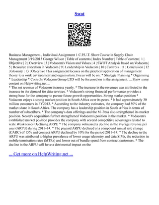 Swot
Business Management , Individual Assignment 1 C.P.U.T. Short Course in Supply Chain
Management 3/19/2015 George Wilson | Table of contents | Index Number | Table of content | 1 |
Objective | 2 | Overview | 3 | Vodacom's Vision and Values | 4 | SWOT Analysis based on Vodacom |
5 | Resource allocation in Vodacom | 9 | Leadership in Vodacom | 10 | Controls | 11 | Conclusion | 12
| Glossary | 13 | Objective This assignment focuses on the practical application of management
theory to a work environment and organisation. Focus will be on: * Strategic Planning * Organising
* Leadership * Controls Vodacom Group LTD will be focussed on in the assignment. ... Show more
content on Helpwriting.net ...
* The net revenue of Vodacom increase yearly. * The increase in the revenues was attributed to the
increase in the demand for data services. * Vodacom's strong financial performance provides a
strong base for the company to pursue future growth opportunities. Strong market position *
Vodacom enjoys a strong market position in South Africa over its peers. * It had approximately 30
million customers in FY2013. * According to the industry estimates, the company had 50% of the
market share in South Africa. The company has a leadership position in South Africa in terms of
number of subscribers. * The company's data offerings and the M–Pesa also strengthened its market
position. Neotel's acquisition further strengthened Vodacom's position in the market. * Vodacom's
established market position provides the company with several competitive advantages related to
scale Weaknesses Declining ARPU * The company witnessed a decline in the average revenue per
user (ARPU) during 2011–14. * The prepaid ARPU declined at a compound annual rate change
(CARC) of 15% and contract ARPU declined by 10% for the period 2011–14. * The decline in the
ARPU was attributed to higher prevalence of lower usage telemetry and data SIMs, the reduction in
mobile termination rates (MTRs) and lower out of bundle spend from contract customers. * The
decline in the ARPU will have a detrimental impact on the
... Get more on HelpWriting.net ...
 