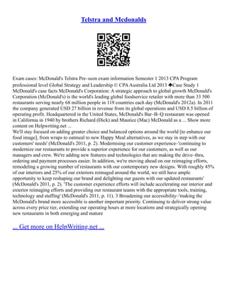 Telstra and Mcdonalds
Exam cases: McDonald's Telstra Pre–seen exam information Semester 1 2013 CPA Program
professional level Global Strategy and Leadership © CPAAustralia Ltd 2013 Case Study 1
McDonald's case facts McDonald's Corporation: A strategic approach to global growth McDonald's
Corporation (McDonald's) is the world's leading global foodservice retailer with more than 33 500
restaurants serving nearly 68 million people in 119 countries each day (McDonald's 2012a). In 2011
the company generated USD 27 billion in revenue from its global operations and USD 8.5 billion of
operating profit. Headquartered in the United States, McDonald's Bar–B–Q restaurant was opened
in California in 1940 by brothers Richard (Dick) and Maurice (Mac) McDonald as a ... Show more
content on Helpwriting.net ...
We'll stay focused on adding greater choice and balanced options around the world [to enhance our
food image], from wraps to oatmeal to new Happy Meal alternatives, as we stay in step with our
customers' needs' (McDonald's 2011, p. 2). Modernising our customer experience–'continuing to
modernize our restaurants to provide a superior experience for our customers, as well as our
managers and crew. We're adding new features and technologies that are making the drive–thru,
ordering and payment processes easier. In addition, we're moving ahead on our reimaging efforts,
remodeling a growing number of restaurants with our contemporary new designs. With roughly 45%
of our interiors and 25% of our exteriors reimaged around the world, we still have ample
opportunity to keep reshaping our brand and delighting our guests with our updated restaurants'
(McDonald's 2011, p. 2). 'The customer experience efforts will include accelerating our interior and
exterior reimaging efforts and providing our restaurant teams with the appropriate tools, training,
technology and staffing' (McDonald's 2011, p. 11). 3 Broadening our accessibility–'making the
McDonald's brand more accessible is another important priority. Continuing to deliver strong value
across every price tier, extending our operating hours at more locations and strategically opening
new restaurants in both emerging and mature
... Get more on HelpWriting.net ...
 