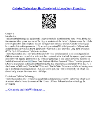 Cellular Technology Has Developed A Long Way From Its...
Chapter 1
Introduction
The cellular technology has developed a long way from its existence in the early 1980's. In the past
few decades it has grown into one of the biggest market with the rise of cell phone users, the cellular
network providers and cell phone makers have grown in immense amount. Cellular technologies
have evolved from first generation (1G), second generation (2G), third generation (3G) and to its
current technology which is fourth generation (4G) which is also known as Long Term Evolution
(LTE). Fig 1.1 Evolution of Cellular technology
The first generation (1G) only provided users with voice communication in its second generation
(2G) the service was expanded to voice and data communication in which the system capacity was
also improved. Second generation or 2G wireless technology is also known as Global Systems for
Mobile Communications (GSM) and Code Division Multiple Access (CDMA). The third generation
(3G) was a revolution in the cellular technology the data rates increased immensely from 2G, 3G is
also known as Wideband CDMA (WCDMA) and CDMA–2000. The current cellular technology that
are in existence is fourth generation (4G) also known as Long Term Evolution (LTE), which can
theoretically provide data rates up to 100 Mbps.
Evolution of Cellular Technology
The first generation (1G) system was developed and implemented in 1981 in Norway which used
Advanced Mobile Phone System (AMPS), US and UK later followed similar technology for
developing
... Get more on HelpWriting.net ...
 