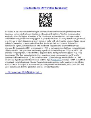 Disadvantages Of Wireless Technology
No doubt, in last few decades technologies involved in the communication systems have been
developed exponentially along with attractive features and facilities. Wireless communication
system is one of the biggest inventions of the century and its developments can be processed in
diﬀerent terms of generation having approx. 10 years for each one. At every step of each generation
is to provide to link with persons at every corner of globe with set of quality services. Today we are
in Fourth Generation; it is categorized based on its characteristic services and features like
transmission signals, data transmission rate, bandwidth frequency and nature of the services
provided. First generation (1G) is introduced in 1980, so each generation had been comes at the end
of every decade. First generation used analog signals, circuit switching and FDMA with 30 kHz
channels occupying the 824MHz 894MHz frequency band .First generation supports only voice
transmission .The data was not reliable; there were interrupted communication and few other
problems in First Generation [1]. Second Generation (2G) technology was established in 1990,
which used digital signals for transmission and two digital modulation schemes TDMA and CDMA
with circuit switched network . Second Generation uses the existing radio spectrum to provide the
services. It was developed to overcome the previous generation's drawbacks, and to have data and
voice transmission. But this generation also has few drawbacks like
... Get more on HelpWriting.net ...
 