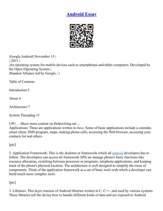 Android Essay
|Google Android |November 15 |
| |2011 |
|An operating system for mobile devices such as smartphones and tablet computers. Developed by
the Open |Operating System |
|Handset Alliance led by Google. | |
Table of Contents
Introduction 3
About 4
Architecture 7
System Threading 11
CPU ... Show more content on Helpwriting.net ...
Applications: These are applications written in Java. Some of basic applications include a calendar,
email client, SMS program, maps, making phone calls, accessing the Web browser, accessing your
contacts list and others.
[pic]
2. Application Framework: This is the skeleton or framework which all android developers has to
follow. The developers can access all framework APIs an manage phone's basic functions like
resource allocation, switching between processes or programs, telephone applications, and keeping
track of the phone's physical location. The architecture is well designed to simplify the reuse of
components. Think of the application framework as a set of basic tools with which a developer can
build much more complex tools.
[pic]
3. Libraries: This layer consists of Android libraries written in C, C++, and used by various systems.
These libraries tell the device how to handle different kinds of data and are exposed to Android
 