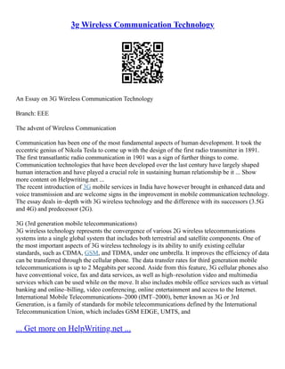 3g Wireless Communication Technology
An Essay on 3G Wireless Communication Technology
Branch: EEE
The advent of Wireless Communication
Communication has been one of the most fundamental aspects of human development. It took the
eccentric genius of Nikola Tesla to come up with the design of the first radio transmitter in 1891.
The first transatlantic radio communication in 1901 was a sign of further things to come.
Communication technologies that have been developed over the last century have largely shaped
human interaction and have played a crucial role in sustaining human relationship be it ... Show
more content on Helpwriting.net ...
The recent introduction of 3G mobile services in India have however brought in enhanced data and
voice transmission and are welcome signs in the improvement in mobile communication technology.
The essay deals in–depth with 3G wireless technology and the difference with its successors (3.5G
and 4G) and predecessor (2G).
3G (3rd generation mobile telecommunications)
3G wireless technology represents the convergence of various 2G wireless telecommunications
systems into a single global system that includes both terrestrial and satellite components. One of
the most important aspects of 3G wireless technology is its ability to unify existing cellular
standards, such as CDMA, GSM, and TDMA, under one umbrella. It improves the efficiency of data
can be transferred through the cellular phone. The data transfer rates for third generation mobile
telecommunications is up to 2 Megabits per second. Aside from this feature, 3G cellular phones also
have conventional voice, fax and data services, as well as high–resolution video and multimedia
services which can be used while on the move. It also includes mobile office services such as virtual
banking and online–billing, video conferencing, online entertainment and access to the Internet.
International Mobile Telecommunications–2000 (IMT–2000), better known as 3G or 3rd
Generation, is a family of standards for mobile telecommunications defined by the International
Telecommunication Union, which includes GSM EDGE, UMTS, and
... Get more on HelpWriting.net ...
 