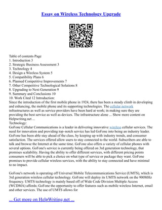 Essay on Wireless Technology Upgrade
Table of contents Page
1. Introduction 3
2. Strategic Business Assessment 3
3. Technology 4
4. Design a Wireless System 5
5. Compatibility Plans 6
6. Planned Competitive Improvements 7
7. Other Competitive Technological Solutions 8
8. Upgrading to Next Generation 9
9. Summary and Conclusions 10
10. Work Cited 12 Introduction:
Since the introduction of the first mobile phone in 1924, there has been a steady climb in developing
and enhancing, the mobile phone and its supporting technologies. The cellular network
infrastructures as well as service providers have been hard at work; in making sure they are
providing the best service as well as devices. The infrastructure alone ... Show more content on
Helpwriting.net ...
Technology:
GoFone Cellular Communications is a leader in delivering innovative wireless cellular services. The
need for innovation and providing top–notch service has led GoFone into being an industry leader.
GoFone has been able stay ahead of the class, by keeping up with industry trends, and consumer
satisfaction. The services offered allow users to stay connected to the world. Subscribers are able to
talk and browse the Internet at the same time. GoFone also offers a variety of cellular phones with
several options. GoFone's service is currently being offered on 3rd generation technology, that
promises scalability. Having the ability to offer different services, with different pricing points
consumers will be able to pick a choice on what type of service or package they want. GoFone
promises to provide cellular wireless services, with the ability to stay connected and have minimal
to no impact.
GoFone's network is operating off Universal Mobile Telecommunications Service (UMTS), which is
3rd generation wireless cellular technology. GoFone will deploy its UMTS network on the 900MHz
frequency. UMTS technology is mainly based off of Wide Code Division Multiple Access
(WCDMA) affords; GoFone the opportunity to offer features such as mobile wireless Internet, email
and other services. The use of UMTS allows for
... Get more on HelpWriting.net ...
 