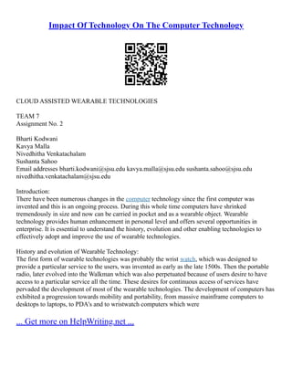 Impact Of Technology On The Computer Technology
CLOUD ASSISTED WEARABLE TECHNOLOGIES
TEAM 7
Assignment No. 2
Bharti Kodwani
Kavya Malla
Nivedhitha Venkatachalam
Sushanta Sahoo
Email addresses bharti.kodwani@sjsu.edu kavya.malla@sjsu.edu sushanta.sahoo@sjsu.edu
nivedhitha.venkatachalam@sjsu.edu
Introduction:
There have been numerous changes in the computer technology since the first computer was
invented and this is an ongoing process. During this whole time computers have shrinked
tremendously in size and now can be carried in pocket and as a wearable object. Wearable
technology provides human enhancement in personal level and offers several opportunities in
enterprise. It is essential to understand the history, evolution and other enabling technologies to
effectively adopt and improve the use of wearable technologies.
History and evolution of Wearable Technology:
The first form of wearable technologies was probably the wrist watch, which was designed to
provide a particular service to the users, was invented as early as the late 1500s. Then the portable
radio, later evolved into the Walkman which was also perpetuated because of users desire to have
access to a particular service all the time. These desires for continuous access of services have
pervaded the development of most of the wearable technologies. The development of computers has
exhibited a progression towards mobility and portability, from massive mainframe computers to
desktops to laptops, to PDA's and to wristwatch computers which were
... Get more on HelpWriting.net ...
 