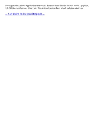 developers via Android Application framework. Some of these libraries include media , graphics,
3D, SQLite, web browser library etc. The Android runtime layer which includes set of core
... Get more on HelpWriting.net ...
 