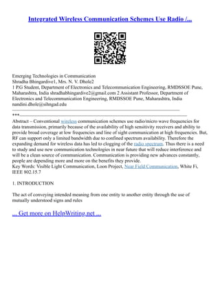 Integrated Wireless Communication Schemes Use Radio /...
Emerging Technologies in Communication
Shradha Bhingardive1, Mrs. N. V. Dhole2
1 P.G Student, Department of Electronics and Telecommunication Engineering, RMDSSOE Pune,
Maharashtra, India shradhabhingardive2@gmail.com 2 Assistant Professor, Department of
Electronics and Telecommunication Engineering, RMDSSOE Pune, Maharashtra, India
nandini.dhole@sihngad.edu
–––––––––––––––––––––––––––––––––––––––––––––––––––––––––––––––––––––
***–––––––––––––––––––––––––––––––––––––––––––––––––––––––––––––––––––––
Abstract – Conventional wireless communication schemes use radio/micro wave frequencies for
data transmission, primarily because of the availability of high sensitivity receivers and ability to
provide broad coverage at low frequencies and line of sight communication at high frequencies. But,
RF can support only a limited bandwidth due to confined spectrum availability. Therefore the
expanding demand for wireless data has led to clogging of the radio spectrum. Thus there is a need
to study and use new communication technologies in near future that will reduce interference and
will be a clean source of communication. Communication is providing new advances constantly,
people are depending more and more on the benefits they provide.
Key Words: Visible Light Communication, Loon Project, Near Field Communication, White Fi,
IEEE 802.15.7
1. INTRODUCTION
The act of conveying intended meaning from one entity to another entity through the use of
mutually understood signs and rules
... Get more on HelpWriting.net ...
 