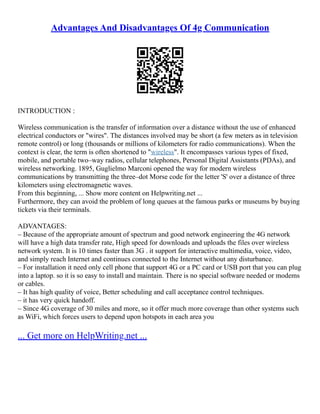 Advantages And Disadvantages Of 4g Communication
INTRODUCTION :
Wireless communication is the transfer of information over a distance without the use of enhanced
electrical conductors or "wires". The distances involved may be short (a few meters as in television
remote control) or long (thousands or millions of kilometers for radio communications). When the
context is clear, the term is often shortened to "wireless". It encompasses various types of fixed,
mobile, and portable two–way radios, cellular telephones, Personal Digital Assistants (PDAs), and
wireless networking. 1895, Guglielmo Marconi opened the way for modern wireless
communications by transmitting the three–dot Morse code for the letter 'S' over a distance of three
kilometers using electromagnetic waves.
From this beginning, ... Show more content on Helpwriting.net ...
Furthermore, they can avoid the problem of long queues at the famous parks or museums by buying
tickets via their terminals.
ADVANTAGES:
– Because of the appropriate amount of spectrum and good network engineering the 4G network
will have a high data transfer rate, High speed for downloads and uploads the files over wireless
network system. It is 10 times faster than 3G . it support for interactive multimedia, voice, video,
and simply reach Internet and continues connected to the Internet without any disturbance.
– For installation it need only cell phone that support 4G or a PC card or USB port that you can plug
into a laptop. so it is so easy to install and maintain. There is no special software needed or modems
or cables.
– It has high quality of voice, Better scheduling and call acceptance control techniques.
– it has very quick handoff.
– Since 4G coverage of 30 miles and more, so it offer much more coverage than other systems such
as WiFi, which forces users to depend upon hotspots in each area you
... Get more on HelpWriting.net ...
 