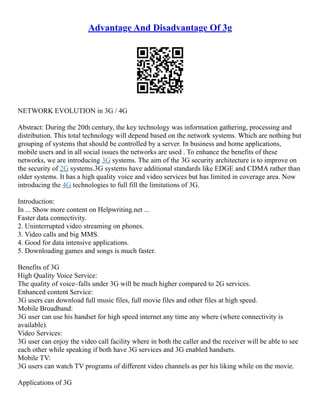 Advantage And Disadvantage Of 3g
NETWORK EVOLUTION in 3G / 4G
Abstract: During the 20th century, the key technology was information gathering, processing and
distribution. This total technology will depend based on the network systems. Which are nothing but
grouping of systems that should be controlled by a server. In business and home applications,
mobile users and in all social issues the networks are used . To enhance the benefits of these
networks, we are introducing 3G systems. The aim of the 3G security architecture is to improve on
the security of 2G systems.3G systems have additional standards like EDGE and CDMA rather than
older systems. It has a high quality voice and video services but has limited in coverage area. Now
introducing the 4G technologies to full fill the limitations of 3G.
Introduction:
In ... Show more content on Helpwriting.net ...
Faster data connectivity.
2. Uninterrupted video streaming on phones.
3. Video calls and big MMS.
4. Good for data intensive applications.
5. Downloading games and songs is much faster.
Benefits of 3G
High Quality Voice Service:
The quality of voice–falls under 3G will be much higher compared to 2G services.
Enhanced content Service:
3G users can download full music files, full movie files and other files at high speed.
Mobile Broadband:
3G user can use his handset for high speed internet any time any where (where connectivity is
available).
Video Services:
3G user can enjoy the video call facility where in both the caller and the receiver will be able to see
each other while speaking if both have 3G services and 3G enabled handsets.
Mobile TV:
3G users can watch TV programs of different video channels as per his liking while on the movie.
Applications of 3G
 