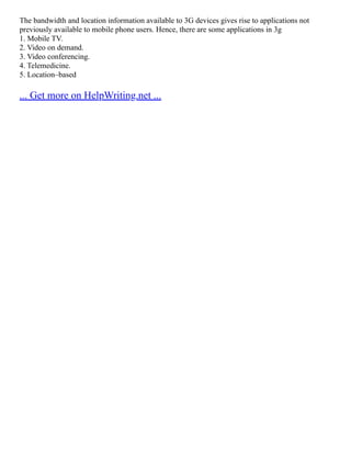 The bandwidth and location information available to 3G devices gives rise to applications not
previously available to mobile phone users. Hence, there are some applications in 3g
1. Mobile TV.
2. Video on demand.
3. Video conferencing.
4. Telemedicine.
5. Location–based
... Get more on HelpWriting.net ...
 