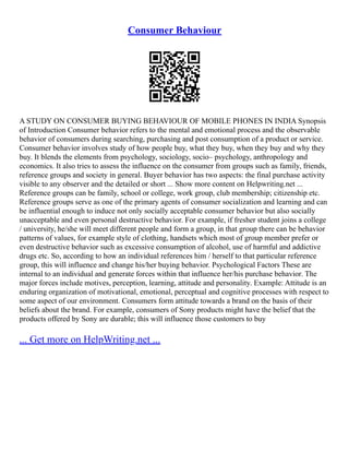 Consumer Behaviour
A STUDY ON CONSUMER BUYING BEHAVIOUR OF MOBILE PHONES IN INDIA Synopsis
of Introduction Consumer behavior refers to the mental and emotional process and the observable
behavior of consumers during searching, purchasing and post consumption of a product or service.
Consumer behavior involves study of how people buy, what they buy, when they buy and why they
buy. It blends the elements from psychology, sociology, socio– psychology, anthropology and
economics. It also tries to assess the influence on the consumer from groups such as family, friends,
reference groups and society in general. Buyer behavior has two aspects: the final purchase activity
visible to any observer and the detailed or short ... Show more content on Helpwriting.net ...
Reference groups can be family, school or college, work group, club membership; citizenship etc.
Reference groups serve as one of the primary agents of consumer socialization and learning and can
be influential enough to induce not only socially acceptable consumer behavior but also socially
unacceptable and even personal destructive behavior. For example, if fresher student joins a college
/ university, he/she will meet different people and form a group, in that group there can be behavior
patterns of values, for example style of clothing, handsets which most of group member prefer or
even destructive behavior such as excessive consumption of alcohol, use of harmful and addictive
drugs etc. So, according to how an individual references him / herself to that particular reference
group, this will influence and change his/her buying behavior. Psychological Factors These are
internal to an individual and generate forces within that influence her/his purchase behavior. The
major forces include motives, perception, learning, attitude and personality. Example: Attitude is an
enduring organization of motivational, emotional, perceptual and cognitive processes with respect to
some aspect of our environment. Consumers form attitude towards a brand on the basis of their
beliefs about the brand. For example, consumers of Sony products might have the belief that the
products offered by Sony are durable; this will influence those customers to buy
... Get more on HelpWriting.net ...
 