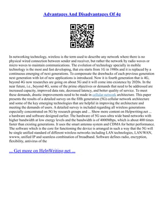 Advantages And Disadvantages Of 4g
In networking technology, wireless is the term used to describe any network where there is no
physical wired connection between sender and receiver, but rather the network by radio waves or
micro waves to maintain communications. The evolution of technology specially in mobile
technology is the most and fast developing, that era starts from 1G in 1980s and it is replaced by a
continuous emerging of next generations. To compensate the drawbacks of each previous generation
next generation with lot of new applications is introduced. Now it is fourth generation that is 4G,
beyond 4G now researches are going on about 5G and it will come into existence by 2020s. In the
near future, i.e., beyond 4G, some of the prime objectives or demands that need to be addressed are
increased capacity, improved data rate, decreased latency, and better quality of service. To meet
these demands, drastic improvements need to be made in cellular network architecture. This paper
presents the results of a detailed survey on the fifth generation (5G) cellular network architecture
and some of the key emerging technologies that are helpful in improving the architecture and
meeting the demands of users. A detailed survey is included regarding all wireless generations
especially concentrated on 5G by research groups and ... Show more content on Helpwriting.net ...
a hardware and software designed earlier. The hardware of 5G uses ultra wide band networks with
higher bandwidth at low energy levels and the bandwidth is of 4000Mbps, which is about 400 times
faster than existing generations. It uses the smart antenna system and CDMA for better performance.
The software which is the core for functioning the device is arranged in such a way that the 5G will
be single unified standard of different wireless networks including LAN technologies, LAN/WAN,
wwww, unified IP and seamless combination of broadband. Software defines radio, encryption,
flexibility, antivirus of the
... Get more on HelpWriting.net ...
 