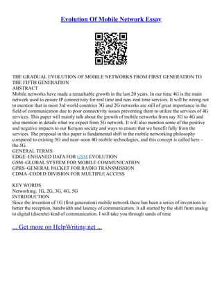 Evolution Of Mobile Network Essay
THE GRADUAL EVOLUTION OF MOBILE NETWORKS FROM FIRST GENERATION TO
THE FIFTH GENERATION
ABSTRACT
Mobile networks have made a remarkable growth in the last 20 years. In our time 4G is the main
network used to ensure IP connectivity for real time and non–real time services. It will be wrong not
to mention that in most 3rd world countries 3G and 2G networks are still of great importance in the
field of communication due to poor connectivity issues preventing them to utilize the services of 4G
services. This paper will mainly talk about the growth of mobile networks from say 3G to 4G and
also mention in details what we expect from 5G network. It will also mention some of the positive
and negative impacts to our Kenyan society and ways to ensure that we benefit fully from the
services. The proposal in this paper is fundamental shift in the mobile networking philosophy
compared to existing 3G and near–soon 4G mobile technologies, and this concept is called here –
the 5G.
GENERAL TERMS
EDGE–ENHANED DATA FOR GSM EVOLUTION
GSM–GLOBAL SYSTEM FOR MOBILE COMMUNICATION
GPRS–GENERAL PACKET FOR RADIO TRANSMISSION
CDMA–CODED DIVISION FOR MULTIPLE ACCESS
KEY WORDS
Networking, 1G, 2G, 3G, 4G, 5G
INTRODUCTION
Since the invention of 1G (first generation) mobile network there has been a series of inventions to
better the reception, bandwidth and latency of communication. It all started by the shift from analog
to digital (discrete) kind of communication. I will take you through sands of time
... Get more on HelpWriting.net ...
 