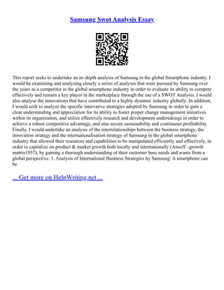Samsung Swot Analysis Essay
This report seeks to undertake an in–depth analysis of Samsung in the global Smartphone industry. I
would be examining and analyzing closely a series of analyses that were pursued by Samsung over
the years as a competitor in the global smartphone industry in order to evaluate its ability to compete
effectively and remain a key player in the marketplace through the use of a SWOT Analysis. I would
also analyse the innovations that have contributed to a highly dynamic industry globally. In addition,
I would seek to analyze the specific innovative strategies adopted by Samsung in order to gain a
clear understanding and appreciation for its ability to foster proper change management initiatives
within its organization, and utilize effectively research and development undertakings in order to
achieve a robust competitive advantage, and also secure sustainability and continuous profitability.
Finally, I would undertake an analysis of the interrelationships between the business strategy, the
innovation strategy and the internationalisation strategy of Samsung in the global smartphone
industry that allowed their resources and capabilities to be manipulated efficiently and effectively, in
order to capitalize on product & market growth both locally and internationally (Ansoff –growth
matrix1957), by gaining a thorough understanding of their customer base needs and wants from a
global perspective. 1. Analysis of International Business Strategies by Samsung: A smartphone can
be
... Get more on HelpWriting.net ...
 