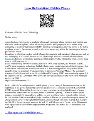 Essay On Evolution Of Mobile Phones
Evolution of Mobile Phone Technology
Mobile phone
A mobile phone (also known as a cellular phone, cell phone and a hand phone) is a device that can
make and receive telephone calls while moving around a wide geographic area. It does so by
connecting to a cellular network provided by a mobile phone operator, allowing access to the public
telephone network. By contrast, a cordless telephone is used only within the short range of a single,
private base station.
In addition to telephony, modern mobile phones also support a wide variety of other services such as
text messaging, MMS, email, Internet access, short–range wireless communications (infrared,
Bluetooth), business applications, gaming and photography. Mobile phones that offer ... Show more
content on Helpwriting.net ...
It was commercially introduced in the Americas in 1978, Israel in 1986, and Australia in 1987.
AMPS was a pioneering technology that helped drive mass market usage of cellular technology, but
it had several serious issues by modern standards. It was unencrypted and easily vulnerable to
eavesdropping via a scanner; it was susceptible to cell phone "cloning;" Many of the iconic early
commercial cell phones such as the Motorola DynaTAC Analog AMPS were eventually superseded
by Digital AMPS (D–AMPS) in 1990, and AMPS service was shut down by most North American
carriers by 2008.
Digital cellular networks – 2G
In the 1990s, the 'second generation' mobile phone systems emerged. Two systems competed for
supremacy in the global market: the European developed GSM standard and the U.S. developed
CDMA standard. These differed from the previous generation by using digital instead of analog
transmission, and also fast out–of–band phone–to–network signaling. The rise in mobile phone
usage as a result of 2G was explosive and this era also saw the advent of prepaid mobile phones.
In 1991 the first GSM network (Radiolinja) launched in Finland. In general the frequencies used by
2G systems in Europe were higher than those in America, though with some overlap. For example,
the 900 MHz frequency range was used for both 1G and 2G systems in Europe, so the 1G systems
were rapidly closed down to make space for the 2G systems. In America the IS–54 standard was
deployed
... Get more on HelpWriting.net ...
 