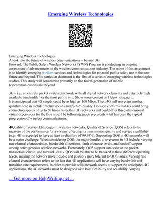 Emerging Wireless Technologies
Emerging Wireless Technologies
A look into the future of wireless communications – beyond 3G
Forward: The Public Safety Wireless Network (PSWN) Program is conducting an ongoing
assessment of advancements in the wireless communications industry. The scope of this assessment
is to identify emerging wireless services and technologies for potential public safety use in the near
future and beyond. This particular document is the first of a series of emerging wireless technologies
studies. This study will concentrate primarily on the fourth generation of mobile
telecommunications and beyond.
3G – i.e., an entirely packet switched network with all digital network elements and extremely high
available bandwidth. For the most part, it is ... Show more content on Helpwriting.net ...
It is anticipated that 4G speeds could be as high as 100 Mbps. Thus, 4G will represent another
quantum leap in mobile Internet speeds and picture quality. Ericsson confirms that 4G could bring
connection speeds of up to 50 times faster than 3G networks and could offer three–dimensional
visual experiences for the first time. The following graph represents what has been the typical
progression of wireless communications:
Quality of Service Challenges In wireless networks, Quality of Service (QOS) refers to the
measure of the performance for a system reflecting its transmission quality and service availability
(e.g., 4G is expected to have at least a reliability of 99.99%). Supporting QOS in 4G networks will
be a major challenge. When considering QOS, the major hurdles to overcome in 4G include: varying
rate channel characteristics, bandwidth allocations, fault tolerance levels, and handoff support
among heterogeneous wireless networks. Fortunately, QOS support can occur at the packet,
transaction, circuit, and network levels. QOS will be able to be tweaked at these different operating
levels, making the network more flexible and possibly more tolerant to QOS issues. Varying rate
channel characteristics refers to the fact that 4G applications will have varying bandwidth and
transition rate requirements. In order to provide solid network access to support the anticipated 4G
applications, the 4G networks must be designed with both flexibility and scalability. Varying
... Get more on HelpWriting.net ...
 