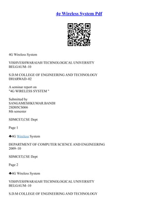 4g Wireless System Pdf
4G Wireless System
VISHVESHWARAIAH TECHNOLOGICAL UNIVERSITY
BELGAUM–10
S.D.M COLLEGE OF ENGINEERING AND TECHNOLOGY
DHARWAD–02
A seminar report on
"4G WIRELESS SYSTEM "
Submitted by
SANGAMESHKUMAR.BANDI
2SD05CS066
8th semester
SDMCET,CSE Dept
Page 1
4G Wireless System
DEPARTMENT OF COMPUTER SCIENCE AND ENGINEERING
2009–10
SDMCET,CSE Dept
Page 2
4G Wireless System
VISHVESHWARAIAH TECHNOLOGICAL UNIVERSITY
BELGAUM–10
S.D.M COLLEGE OF ENGINEERING AND TECHNOLOGY
 