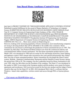Sms Based Home Appliance Control System
[pic] [pic] A PROJECT REPORT ON "SMS BASED HOME APPLIANCE CONTROL SYSTEM"
Submitted in partial fulfillment for the award of Degree Bachelor of Technology in Computer
Science SUBMITTED BY DIGANTA MUDAI KALYAN BANERJEE JAHNU BORAH (Final
Year B. E. Computer Science & Engineering) Under Guidance of Mrs. UMA THAKUR
DEPARTMENT OF COMPUTER SCIENCE AND ENGINEERING [pic] PRIYADARSHINI
INSTITUTE OF ENGINEERING & TECHNOLOGY, NAGPUR RASHTRASANT TUKADJI
MAHARAJ NAGPUR UNIVERSITY Priyadarshini Institute Of Engineering And Technology
Nagpur–440016 Department of Computer Science & Engineering Session: –2009–2010 [pic]
CERTIFICATE This is to ... Show more content on Helpwriting.net ...
However, looking at the increasing popularity of home automation, most manufacturing companies
are trying to develop products that will be affordable to the middle class customers. Home
Automation Inc also known as HAI began the production of home automated devices in 1985. The
founders Jay McLellan, Tom Pickral and Brian Yokum were from the commercial industry and
concentrated their efforts in home automation. The first home automation product known as the
Model 1503, was introduced in 1988 and was meant for fire and burglar protection, home lighting
and appliance control. HAI's annual sales increased as the years passed and presently they market
their own line of home automated products. Home Automation Inc developed the Omni Control
system, Weblink , Omnistat Communicating Thermostat and the OmniPto Control System, during
the period from 1994 to 99. The company won the Leadership Award for Home Automation in the
year 1999, when Jay McLellan was the President of the company. The Omni LT was introduced in
the market in 2000. It was aimed at the European markets and the products were meant for homes,
apartments and townhouses. HAI received an award for the best new product and the Judges Choice
Award in that year for the Omni LT. In 2001, HAI introduced Web–Link II, a software that has
Windows –based video capabilities, wireless control and access through PDA or Internet phones.
HAI
... Get more on HelpWriting.net ...
 