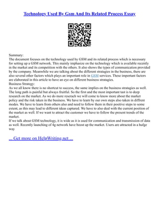 Technology Used By Gsm And Its Related Process Essay
Summary:
The document focuses on the technology used by GSM and its related process which is necessary
for setting up a GSM network. This mainly imphasize on the technology which is available recently
in the market and its competition with the others. It also shows the types of communication provided
by the company. Meanwhile we are talking about the different stratagies in the business, there are
also several other factors which plays an important role in GSM services. These important factors
are elaborated in this article to have an eye on different business stratagies.
Business Strategy:
As we all know there is no shortcut to success, the same implies on the business stratagies as well.
The long path is painful but always fruitful. So the first and the most important tast is to deep
research on the market. As we do more reserach we will come to know more about the market
policy and the risk taken in the business. We have to learn by our own steps also taken in diffrent
modes. We have to learn from others also and need to follow them in their positive steps to some
extent, as this may lead to different ideas captured. We have to also deal with the current position of
the market as well. If we want to attract the customer we have to follow the present trends of the
market.
If we talk about GSM technology, it is wide as it is used for communication and transmission of data
as well. Recently launching of 4g network have boost up the market. Users are attracted in a hufge
way
... Get more on HelpWriting.net ...
 