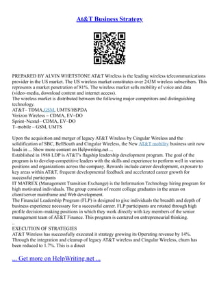 At&T Business Strategy
PREPARED BY ALVIN WHETSTONE AT&T Wireless is the leading wireless telecommunications
provider in the US market. The US wireless market constitutes over 243M wireless subscribers. This
represents a market penetration of 81%. The wireless market sells mobility of voice and data
(video–media, download content and internet access).
The wireless market is distributed between the following major competitors and distinguishing
technology.
AT&T– TDMA,GSM, UMTS/HSPDA
Verizon Wireless – CDMA, EV–DO
Sprint–Nextel– CDMA, EV–DO
T–mobile – GSM, UMTS
Upon the acquisition and merger of legacy AT&T Wireless by Cingular Wireless and the
solidification of SBC, BellSouth and Cingular Wireless, the New AT&T mobility business unit now
leads in ... Show more content on Helpwriting.net ...
Established in 1988 LDP is AT&T's flagship leadership development program. The goal of the
program is to develop competitive leaders with the skills and experience to perform well in various
positions and organizations across the company. Rewards include career development, exposure to
key areas within AT&T, frequent developmental feedback and accelerated career growth for
successful participants
IT MATREX (Management Transition Exchange) is the Information Technology hiring program for
high motivated individuals. The group consists of recent college graduates in the areas on
client/server mainframe and Web development.
The Financial Leadership Program (FLP) is designed to give individuals the breadth and depth of
business experience necessary for a successful career. FLP participants are rotated through high
profile decision–making positions in which they work directly with key members of the senior
management team of AT&T Finance. This program is centered on entrepreneurial thinking.
..
EXECUTION OF STRATEGIES
AT&T Wireless has successfully executed it strategy growing its Operating revenue by 14%.
Through the integration and cleanup of legacy AT&T wireless and Cingular Wireless, churn has
been reduced to 1.7%. This is a direct
... Get more on HelpWriting.net ...
 