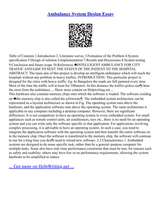 Ambulance System Design Essay
Table of Contents 1.Introduction 2. Literature survey 3.Formation of the Problem 4.System
specification 5.Design of solution 6.Implementation 7.Results and Discussions 8.System testing
9.Conclusion and future scope 10.References INTELLIGENT AMBULANCE FOR CITY
TRAFFIC AND GSM TO SENT THE STATUS OF THE PATIENT TO THE HOSPITAL
ABSTRACT: The main aim of this project is develop an intelligent ambulance which will reach the
hospitals without any problem in heavy traffics. INTRODUCTION: This particular project is
designed for the cities with heavy traffic. Eg: In Bangalore the roads are full jammed every time.
Most of the time the traffic will at least for 100meters .In this distance the traffics police can¶t hear
the siren form the ambulance ... Show more content on Helpwriting.net ...
This hardware also contains memory chips onto which the software is loaded. The software residing
on the memory chip is also called the µfirmware¶. The embedded system architecture can be
represented as a layered architecture as shown in Fig. The operating system runs above the
hardware, and the application software runs above the operating system. The same architecture is
applicable to any computer including a desktop computer. However, there are significant
differences. It is not compulsory to have an operating system in every embedded system. For small
appliances such as remote control units, air conditioners, toys etc., there is no need for an operating
system and you can write only the software specific to that application. For applications involving
complex processing, it is advisable to have an operating system. In such a case, you need to
integrate the application software with the operating system and then transfer the entire software on
to the memory chip. Once the software is transferred to the memory chip, the software will continue
to run for a long time you don¶t need to reload new software. 2.2 Characteristics 1. Embedded
systems are designed to do some specific task, rather than be a general–purpose computer for
multiple tasks. Some also have real–time performance constraints that must be met, for reasons such
as safety and usability; others may have low or no performance requirements, allowing the system
hardware to be simplified to reduce
... Get more on HelpWriting.net ...
 