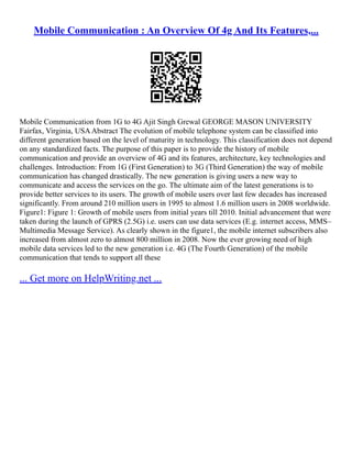 Mobile Communication : An Overview Of 4g And Its Features,...
Mobile Communication from 1G to 4G Ajit Singh Grewal GEORGE MASON UNIVERSITY
Fairfax, Virginia, USAAbstract The evolution of mobile telephone system can be classified into
different generation based on the level of maturity in technology. This classification does not depend
on any standardized facts. The purpose of this paper is to provide the history of mobile
communication and provide an overview of 4G and its features, architecture, key technologies and
challenges. Introduction: From 1G (First Generation) to 3G (Third Generation) the way of mobile
communication has changed drastically. The new generation is giving users a new way to
communicate and access the services on the go. The ultimate aim of the latest generations is to
provide better services to its users. The growth of mobile users over last few decades has increased
significantly. From around 210 million users in 1995 to almost 1.6 million users in 2008 worldwide.
Figure1: Figure 1: Growth of mobile users from initial years till 2010. Initial advancement that were
taken during the launch of GPRS (2.5G) i.e. users can use data services (E.g. internet access, MMS–
Multimedia Message Service). As clearly shown in the figure1, the mobile internet subscribers also
increased from almost zero to almost 800 million in 2008. Now the ever growing need of high
mobile data services led to the new generation i.e. 4G (The Fourth Generation) of the mobile
communication that tends to support all these
... Get more on HelpWriting.net ...
 