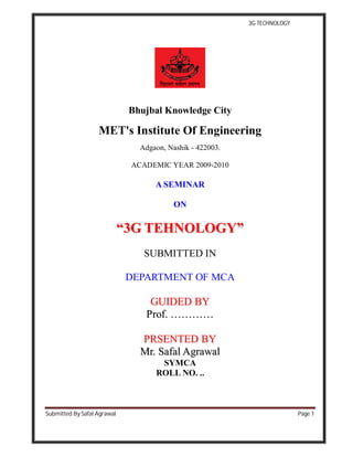 3G TECHNOLOGY
Submitted By Safal Agrawal Page 1
Bhujbal Knowledge City
MET's Institute Of Engineering
Adgaon, Nashik - 422003.
ACADEMIC YEAR 2009-2010
A SEMINAR
ON
““33GG TTEEHHNNOOLLOOGGYY””
SUBMITTED IN
DEPARTMENT OF MCA
GGUUIIDDEEDD BBYY
PPrrooff.. ……………………
PPRRSSEENNTTEEDD BBYY
MMrr.. SSaaffaall AAggrraawwaall
SYMCA
ROLL NO. ..
 