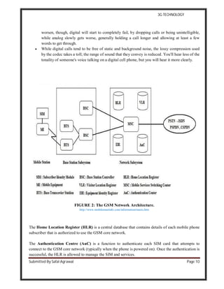 3G TECHNOLOGY
Submitted By Safal Agrawal Page 10
worsen, though, digital will start to completely fail, by dropping calls or being unintelligible,
while analog slowly gets worse, generally holding a call longer and allowing at least a few
words to get through.
 While digital calls tend to be free of static and background noise, the lossy compression used
by the codec takes a toll; the range of sound that they convey is reduced. You'll hear less of the
tonality of someone's voice talking on a digital cell phone, but you will hear it more clearly.
FIGURE 2: The GSM Network Architecture.
http://www.mobilemastinfo.com/information/masts.htm
The Home Location Register (HLR) is a central database that contains details of each mobile phone
subscriber that is authorized to use the GSM core network.
The Authentication Centre (AuC) is a function to authenticate each SIM card that attempts to
connect to the GSM core network (typically when the phone is powered on). Once the authentication is
successful, the HLR is allowed to manage the SIM and services.
 