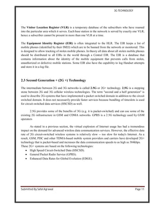 3G TECHNOLOGY
Submitted By Safal Agrawal Page 11
The Visitor Location Register (VLR) is a temporary database of the subscribers who have roamed
into the particular area which it serves. Each base station in the network is served by exactly one VLR;
hence a subscriber cannot be present in more than one VLR at a time.
The Equipment Identity Register (EIR) is often integrated to the HLR. The EIR keeps a list of
mobile phones (identified by their IMEI) which are to be banned from the network or monitored. This
is designed to allow tracking of stolen mobile phones. In theory all data about all stolen mobile phones
should be distributed to all EIRs in the world through a Central EIR. The EIR is a database that
contains information about the identity of the mobile equipment that prevents calls from stolen,
unauthorized or defective mobile stations. Some EIR also have the capability to log Handset attempts
and store it in a log file.
2.3 Second Generation + (2G +) Technology
The intermediate between 2G and 3G networks is called 2.5G or 2G+ technology. 2.5G is a stepping
stone between 2G and 3G cellular wireless technologies. The term "second and a half generation" is
used to describe 2G-systems that have implemented a packet switched domain in addition to the circuit
switched domain. It does not necessarily provide faster services because bundling of timeslots is used
for circuit switched data services (HSCSD) as well.
2.5G provides some of the benefits of 3G (e.g. it is packet-switched) and can use some of the
existing 2G infrastructure in GSM and CDMA networks. GPRS is a 2.5G technology used by GSM
operators
As stated in a previous section, the virtual explosion of Internet usage has had a tremendous
impact on the demand for advanced wireless data communication services. However, the effective data
rate of 2G circuit-switched wireless systems is relatively slow -- too slow for today's Internet. As a
result, GSM, PDC and other TDMA-based mobile system providers and carriers have developed 2G+
technology that is packet-based and increases the data communication speeds to as high as 384kbps.
These 2G+ systems are based on the following technologies:
 High Speed Circuit-Switched Data (HSCSD).
 General Packet Radio Service (GPRS).
 Enhanced Data Rates for Global Evolution (EDGE).
 