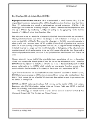 3G TECHNOLOGY
Submitted By Safal Agrawal Page 12
2.3.1 High Speed Circuit-Switched Data (HSCSD):
High-speed circuit-switched data (HSCSD) is an enhancement to circuit-switched data (CSD), the
original data transmission mechanism of the GSM mobile phone system, four times faster than GSM.
Most 2.5G technologies have moved to packet-switched network technology. HSCSD a 2.5G
technology is circuit-switched technology designed to enhance GSM networks and improves the data
rates up to 57.6kbps by introducing 14.4 kbps data coding and by aggregating 4 radio channels
timeslots of 14.4 kbps. It is four times faster than GSM.
One innovation in HSCSD is to allow different error correction methods to be used for data transfer.
The original error correction used in GSM was designed to work at the limits of coverage and in the
worst case that GSM will handle. This means that a large part of the GSM transmission capacity is
taken up with error correction codes. HSCSD provides different levels of possible error correction
which can be used according to the quality of the radio link. HSCSD requires the time slots being used
to be fully reserved to a single user. It is possible that either at the beginning of the call, or at some
point during a call, it will not be possible for the user's full request to be satisfied since the network is
often configured to allow normal voice calls to take precedence over additional time slots for HSCSD
users.
The user is typically charged for HSCSD at a rate higher than a normal phone call (e.g., by the number
of time slots allocated) for the total period of time that the user has a connection active. This makes
HSCSD relatively expensive in many GSM networks and is one of the reasons that packet-switched
general packet radio service (GPRS), which typically has lower pricing (based on amount of data
transferred rather than the duration of the connection), has become more common than HSCSD.
Apart from the fact that the full allocated bandwidth of the connection is available to the HSCSD user,
HSCSD also has an advantage in GSM systems in terms of lower average radio interface latency than
GPRS. This is because the user of an HSCSD connection does not have to wait for permission from
the network to send a packet.
HSCSD uses TDMA technology to enhance Web browsing and the transfer of files over wireless.
Developers using HSCSD technology include Nokia and Ericsson. Nokia uses HSCSD in its Card
Phone 2.0 technology for wireless communications.
This technology has limited number of users. Service providers in Europe include E-Plus
(Germany), Orange (UK), Telia (Sweden) and Telenor (Norway).
 