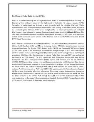 3G TECHNOLOGY
Submitted By Safal Agrawal Page 13
2.3.2 General Packet Radio Service (GPRS):
GPRS is an intermediate step that is designed to allow the GSM world to implement a full range Of
Internet services without waiting for the deployment of full-scale 3G wireless systems. GPRS
Technology is packet-based and designed to work in parallel with the 2G GSM, PDC and TDMA
systems that are used for voice communications and for table look-up to obtain GPRS user profiles in
the Location Register databases. GPRS uses a multiple of the 1 to 8 radio channel timeslots in the 200
kHz-frequency band allocated for a carrier frequency to enable data speeds of 56kbps to 115kbps. The
data is packetized and transported over Public Land Mobile Networks (PLMN) using an IP backbone
so that mobile users can access services on the Internet, such as SMTP/POP-based e-mail, ftp and
HTTP-based Web services.
GPRS networks consist of an IP-based Public Mobile Land Network (PLMN), Base Station Services
(BSS), Mobile handsets (MS), and Mobile Switching Centres (MSC) for circuit-switched network
access and databases. The Serving GPRS Support Nodes (SGSN) and Gateway GPRS Support Nodes
(GGSN) make up the PLMN. Roaming is accommodated through multiple PLMNs. SGSN and GGSN
interface with the Home Location Register (HLR) to retrieve the mobile user's profiles to facilitate call
completion. GGSN provides the connection to external Packet Data Network (PDN), e.g. an Internet
backbone or an X.25 network. The BSS consists of Base Transceiver Stations and Base Station
Controllers. The Base Transceiver Station (BTS) receives and transmits over the air interfaces
(CDMA, TDMA), providing wireless voice and data connectivity to the mobile handsets. Base Station
Controllers (BSC) route the data calls to the packet-switched PLMN over a Frame Relay (FR) link and
the voice calls to the Mobile Switching Center (MSC). MSC switches the voice calls to circuit-
switched PLMN network such as PSTN and ISDN. MSC accommodates the Visitor Location Register
(VLR) to store the roaming subscriber information. The reverse process happens at the destination
PLMN and the Destination BSS. On the data side, the BSC routes the data calls to the SGSN, and then
the data is switched to the external PDN through the GGSN or to another mobile subscriber. GPRS
was standardized by European Telecommunications Standards Institute (ETSI).Provides Push to talk
(PTT) service, Point-to-point (P2P) service, instant messaging.
 