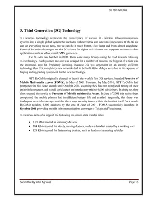 3G TECHNOLOGY
Submitted By Safal Agrawal Page 16
3. Third Generation (3G) Technology
3G wireless technology represents the convergence of various 2G wireless telecommunications
systems into a single global system that includes both terrestrial and satellite components. With 3G we
can do everything we do now, but we can do it much better, a lot faster and from almost anywhere!
Some of the main advantages are that 3G allows for higher call volumes and supports multimedia data
applications such as video, email, SMS, games etc.
The 3G idea was hatched in 2000. There were many hiccups along the road towards releasing
3G technology. Each planned roll-out was delayed for a number of reasons, the biggest of which was
the enormous cost for frequency licensing. Because 3G was dependent on an entirely different
technology than 2G, completely new networks had to be built. Other delays were due to the expense of
buying and upgrading equipment for the new technology.
NTT DoCoMo originally planned to launch the world's first 3G services, branded Frontier of
Mobile Multimedia Access (FOMA), in May of 2001. However, by May 2001, NTT DoCoMo had
postponed the full-scale launch until October 2001, claiming they had not completed testing of their
entire infrastructure, and would only launch an introductory trial to 4,000 subscribers. In doing so, they
also renamed the service to Freedom of Mobile multimedia Access. In June of 2001 trial subscribers
complained the mobile phones had insufficient battery life and crashed frequently, that there was
inadequate network coverage, and that there were security issues within the handset itself. As a result,
DoCoMo recalled 1,500 handsets by the end of June of 2001. FOMA successfully launched in
October 2001 providing mobile telecommunications coverage to Tokyo and Yokohama.
3G wireless networks support the following maximum data transfer rates:
 2.05 Mbit/second to stationary devices.
 384 Kbits/second for slowly moving devices, such as a handset carried by a walking user.
 128 Kbits/second for fast moving devices, such as handsets in moving vehicles
 