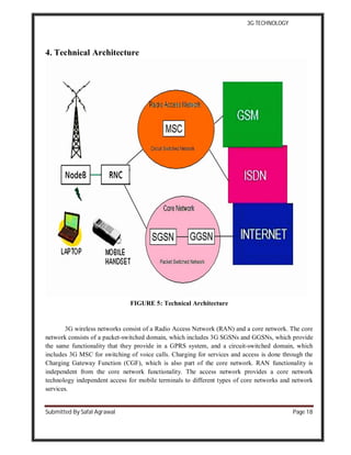 3G TECHNOLOGY
Submitted By Safal Agrawal Page 18
4. Technical Architecture
FIGURE 5: Technical Architecture
3G wireless networks consist of a Radio Access Network (RAN) and a core network. The core
network consists of a packet-switched domain, which includes 3G SGSNs and GGSNs, which provide
the same functionality that they provide in a GPRS system, and a circuit-switched domain, which
includes 3G MSC for switching of voice calls. Charging for services and access is done through the
Charging Gateway Function (CGF), which is also part of the core network. RAN functionality is
independent from the core network functionality. The access network provides a core network
technology independent access for mobile terminals to different types of core networks and network
services.
 