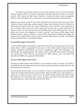 3G TECHNOLOGY
Submitted By Safal Agrawal Page 19
The Radio Access Network consists of new network elements, known as Node B and Radio
Network Controllers (RNCs). Node B is comparable to the Base Transceiver Station in 2G wireless
networks. RNC replaces the Base Station Controller. It provides the radio resource management,
handover control and support for the connections to circuit-switched and packet-switched domains.
Suppose a user want to use the 3G service then he/she first request for the service to its nearest Base
Transceiver Station which further sends the request to Radio Access Network or the Core Network via
Radio Network Controller where the proper authentication is done. And then as per requirement of
user the network allows access to the service requested. If the user wants to access Internet then his
request is send to the Core Network where Serving GPRS support Node (SGSN) Provides voice and
packet data services and management of mobile subscriber. And Gateway GPRS support Node
(GGSN) provides a gateway interface to external Packet Data Networks (PDN) and manages the
routing of the tunnelled mobile network protocol data units (PDUs) across the PDN. And Charging
Gateway Function (CGF) is responsible for billing
Serving GPRS Support Node (SGSN)
A Serving GPRS Support Node (SGSN) is responsible for the delivery of data packets from and to the
mobile stations within its geographical service area. Its tasks include packet routing and transfer,
mobility management (attach/detach and location management), logical link management, and
authentication and charging functions. The location register of the SGSN stores location information
(e.g., current cell, current VLR) and user profiles (e.g., IMSI, addresses used in the packet data
network) of all GPRS users registered with this SGSN.
Gateway GPRS Support Node (GGSN)
The Gateway GPRS Support Node (GGSN) is a main component of the 3G network. The GGSN is
responsible for the interworking between the 3G network and external packet switched networks, like
the Internet and X.25 networks.
From an external network's point of view, the GGSN is a router to a sub-network, because the GGSN
‘hides’ the 3G infrastructure from the external network. When the GGSN receives data addressed to a
specific user, it checks if the user is active. If it is, the GGSN forwards the data to the SGSN serving
the mobile user, but if the mobile user is inactive, the data is discarded. On the other hand, mobile-
originated packets are routed to the right network by the GGSN.
 