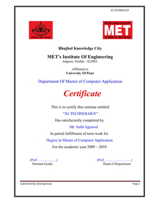 3G TECHNOLOGY
Submitted By Safal Agrawal Page 2
Bhujbal Knowledge City
MET's Institute Of Engineering
Adgaon, Nashik - 422003.
Affiliated to
University Of Pune
Department Of Master of Computer Application
Certificate
This is to certify that seminar entitled
“3G TECHNOLOGY“
Has satisfactorily completed by
Mr. Safal Agrawal
In partial fulfillment of term work for
Degree in Master of Computer Application
For the academic year 2009 – 2010
(Prof. …………….) (Prof……………………)
Seminar Guide Head of Department
 
