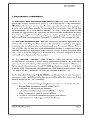 3G TECHNOLOGY
Submitted By Safal Agrawal Page 21
6. International Standardization
The International Mobile Telecommunications-2000 (IMT-2000) is the global standard for third
generation (3G) wireless communications, defined by a set of interdependent ITU Recommendations.
IMT-2000 provides a framework for worldwide wireless access by linking the diverse systems of
terrestrial and/or satellite based networks. The International Telecommunication Union (ITU) defined
the third generation (3G) of mobile telephony standards – IMT-2000 – to facilitate growth, increase
bandwidth, and support more diverse applications. The aim of IMT-2000 is to harmonize worldwide
3G systems to provide global roaming. Europe, Japan, and Asia have agreed upon a 3G standard called
the Universal Mobile Telecommunications System (UMTS), which is WCDMA operating at 2.1GHz.
The International Telecommunication Union is the second-oldest international organization still in
existence (the oldest being the Rhine Commission), established to standardize and regulate
international radio and telecommunications. It was founded as the International Telegraph Union in
Paris on 17 May 1865. Its main tasks include standardization, allocation of the radio spectrum, and
organizing interconnection arrangements between different countries to allow international phone
calls. t is one of the specialized agencies of the United Nations, and has its headquarters in Geneva,
Switzerland, next to the main United Nations campus
The 3rd Generation Partnership Project (3GPP) is collaboration between groups of
telecommunications associations, to make a globally applicable third generation (3G) mobile phone
system specification within the scope of the International Mobile Telecommunications-2000 project of
the International Telecommunication Union (ITU). 3GPP specifications are based on evolved Global
System for Mobile Communications (GSM) specifications. 3GPP standardization encompasses Radio,
Core Network and Service architecture. The project was established in December 1998.
The 3rd Generation Partnership Project 2 (3GPP2) is a collaboration between telecommunications
associations to make a globally applicable third generation (3G) mobile phone system specification
within the scope of the ITU's IMT-2000 project.
These are some of the telecommunication governing bodies across the world which makes standard.
 European Telecommunications Standards Institute(Europe),
 Association of Radio Industries and Businesses/
 Telecommunication Technology Committee (ARIB/TTC) (Japan),
 China Communications Standards Association(China),
 Alliance for Telecommunications Industry Solutions (North America)
 Telecommunications Technology Association (South Korea)
 