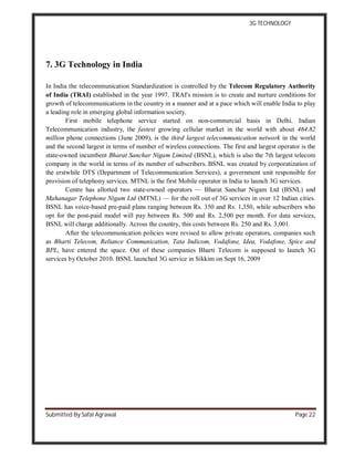 3G TECHNOLOGY
Submitted By Safal Agrawal Page 22
7. 3G Technology in India
In India the telecommunication Standardization is controlled by the Telecom Regulatory Authority
of India (TRAI) established in the year 1997. TRAI's mission is to create and nurture conditions for
growth of telecommunications in the country in a manner and at a pace which will enable India to play
a leading role in emerging global information society.
First mobile telephone service started on non-commercial basis in Delhi. Indian
Telecommunication industry, the fastest growing cellular market in the world with about 464.82
million phone connections (June 2009), is the third largest telecommunication network in the world
and the second largest in terms of number of wireless connections. The first and largest operator is the
state-owned incumbent Bharat Sanchar Nigam Limited (BSNL), which is also the 7th largest telecom
company in the world in terms of its number of subscribers. BSNL was created by corporatization of
the erstwhile DTS (Department of Telecommunication Services), a government unit responsible for
provision of telephony services. MTNL is the first Mobile operator in India to launch 3G services.
Centre has allotted two state-owned operators — Bharat Sanchar Nigam Ltd (BSNL) and
Mahanagar Telephone Nigam Ltd (MTNL) — for the roll out of 3G services in over 12 Indian cities.
BSNL has voice-based pre-paid plans ranging between Rs. 350 and Rs. 1,350, while subscribers who
opt for the post-paid model will pay between Rs. 500 and Rs. 2,500 per month. For data services,
BSNL will charge additionally. Across the country, this costs between Rs. 250 and Rs. 3,001.
After the telecommunication policies were revised to allow private operators, companies such
as Bharti Telecom, Reliance Communication, Tata Indicom, Vodafone, Idea, Vodafone, Spice and
BPL, have entered the space. Out of these companies Bharti Telecom is supposed to launch 3G
services by October 2010. BSNL launched 3G service in Sikkim on Sept 16, 2009
 