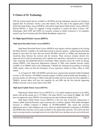 3G TECHNOLOGY
Submitted By Safal Agrawal Page 26
9. Future of 3G Technology
With the current speeds that are available on WCDMA proving inadequate, operators are looking to
upgrade their 3G networks—barely a year after launch. The first step in the upgrade path is High
Speed Downlink Packet Access (HSDPA), followed by High Speed Uplink Packet Access (HSUPA).
Beyond HSUPA, a “Super 3G” upgrade is being considered, to counter the threat of future “4G”
technologies. Both 3GPP and 3GPP2 are currently working on further extensions to 3G standards,
named Long Term Evolution and Ultra Mobile Broadband, respectively
9.1 High Speed Packet Access (HSPA)
High Speed Downlink Packet Access (HSDPA)
High Speed Downlink Packet Access (HSDPA) only requires software upgrade to the existing
WCDMA network. It enables a two-fold improvement in network capacity—enhancing download data
speeds by more than five times than the current WCDMA networks to 14Mbps and shortening the
round-trip delay between the network and the terminal. These advances translate directly into
improved service delivery performance and a superior user experience, especially for services such as
video streaming and bandwidth-intensive downloads. Many operators across the world are already
trailing HSDPA, with large-scale deployments expected in 2006 when handsets become widely
available. In its HSDPA trials in the Netherlands, T-Mobile has indicated the possibility of reaching
ADSL speeds, which can blur the boundaries of user experience whether at home, office or while
mobile.
As of August 28, 2009, 250 HSDPA networks have commercially launched mobile broadband
services in 109 countries. 169 HSDPA networks support 3.6 Mbit/s peak downlink data throughput. A
growing number are delivering 21 Mbit/s peak data downlink and one network has been upgraded to
28Mbit/s. Several others will have this capability by end 2009 and the first network supporting
42Mbit/s network is set to come online in late 2009.
High Speed Uplink Packet Access (HSUPA)
High-Speed Uplink Packet Access (HSUPA) is a 3G mobile telephony protocol in the HSPA
family with up-link speeds up to 5.76 Mbit/s. The name HSUPA was created by Nokia. The 3GPP
does not support the name 'HSUPA', but instead uses the name Enhanced Uplink (EUL).
High Speed Uplink Packet Access (HSUPA) is the next step of network enhancement to
enhance uplink speed performance, again requiring only a software upgrade. Peak uplink throughput
increases to 14Mbps compared to 64Kbps on WCDMA/HSDPA. This means that real-time
applications such as video telephony and voice, which are uplink-bandwidth–constrained on WCDMA
and HSDPA data networks, can be made available on the packet data networks. This will be the first
step to moving towards a converged network over which both voice and data services can be delivered.
 