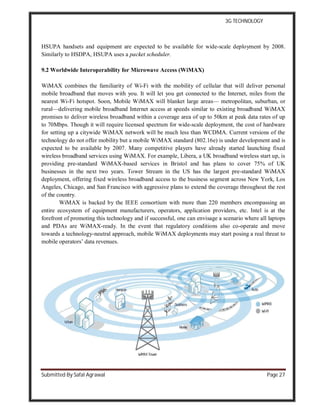 3G TECHNOLOGY
Submitted By Safal Agrawal Page 27
HSUPA handsets and equipment are expected to be available for wide-scale deployment by 2008.
Similarly to HSDPA, HSUPA uses a packet scheduler.
9.2 Worldwide Interoperability for Microwave Access (WiMAX)
WiMAX combines the familiarity of Wi-Fi with the mobility of cellular that will deliver personal
mobile broadband that moves with you. It will let you get connected to the Internet, miles from the
nearest Wi-Fi hotspot. Soon, Mobile WiMAX will blanket large areas— metropolitan, suburban, or
rural—delivering mobile broadband Internet access at speeds similar to existing broadband WiMAX
promises to deliver wireless broadband within a coverage area of up to 50km at peak data rates of up
to 70Mbps. Though it will require licensed spectrum for wide-scale deployment, the cost of hardware
for setting up a citywide WiMAX network will be much less than WCDMA. Current versions of the
technology do not offer mobility but a mobile WiMAX standard (802.16e) is under development and is
expected to be available by 2007. Many competitive players have already started launching fixed
wireless broadband services using WiMAX. For example, Libera, a UK broadband wireless start up, is
providing pre-standard WiMAX-based services in Bristol and has plans to cover 75% of UK
businesses in the next two years. Tower Stream in the US has the largest pre-standard WiMAX
deployment, offering fixed wireless broadband access to the business segment across New York, Los
Angeles, Chicago, and San Francisco with aggressive plans to extend the coverage throughout the rest
of the country.
WiMAX is backed by the IEEE consortium with more than 220 members encompassing an
entire ecosystem of equipment manufacturers, operators, application providers, etc. Intel is at the
forefront of promoting this technology and if successful, one can envisage a scenario where all laptops
and PDAs are WiMAX-ready. In the event that regulatory conditions also co-operate and move
towards a technology-neutral approach, mobile WiMAX deployments may start posing a real threat to
mobile operators’ data revenues.
 