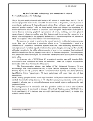 3G TECHNOLOGY
Submitted By Safal Agrawal Page 28
FIGURE 7: WiMAX blankets large Area with broadband Internet
9.4 Fourth Generation (4G) Technology
One of the most notable advanced applications for 4G systems is location based services. The 4G
service is proposed to launch in the year 2010. It is also known as “beyond 3G," since it provides a
comprehensive and secure IP (Internet Protocol) solution. Users will enjoy high quality streaming
video and "anytime, anywhere" voice and data at a much higher speed than previous generations. 4G
location applications would be based on visualized, virtual navigation schemes that would support a
remote database containing graphical representations of streets, buildings, and other physical
characteristics of a large metropolitan area. This database could be accessed by a subscriber in a
moving vehicle equipped with the appropriate wireless device, which would provide the platform on
which would appear a virtual representation of the environment ahead.
For example, one would be able to see the internal layout of a building during an emergency
rescue. This type of application is sometimes referred to as "Telegeoprocessing", which is a
combination of Geographical Information Systems (GIS) and Global Positioning Systems (GPS)
working in concert over a high-capacity wireless mobile system. Telegeoprocessing over 4G networks
will make it possible for the public safety community to have wireless operational functionality and
specialized applications for everyday operations, as well as for crisis management. The emergence of
next generation wireless technologies will enhance the effectiveness of the existing methods used by
public safety.
At the present rates of 15-30 Mbit/s, 4G is capable of providing users with streaming high-
definition television. At rates of 100 Mbit/s, the content of a DVD-5 (for example a movie) can be
downloaded within about 5 minutes for offline access.
The Fourth-generation wireless may include OFDM (Orthogonal Frequency Division
Multiplexing), SDR (Software-Defined Radio) receivers, OFDMA (Orthogonal Frequency Division
Multiple Access) UTMS (Universal Mobile Telecommunication System), and MIMO (Multiple
Input/Multiple Output Technologies). All these technologies will ensure high rates of data
transmissions.
The 4G working group has defined several objectives of the fourth-generation wireless communication
standard. This includes: a high data rate of 100 Mbps between any two points in the world, seamless
connectivity allowing users to enjoy global roaming across multiple networks, and support for high
quality multimedia.
The fourth-generation will interoperate with third generation systems as well as with broadband
broadcasting systems. It also intends to integrate FWA (Fixed Wireless Access, WLAN (Wireless
Local Area Network), WLL (wireless local loop and PAN (Personal Area Network), to provide fully
IP-based wireless internet.
 