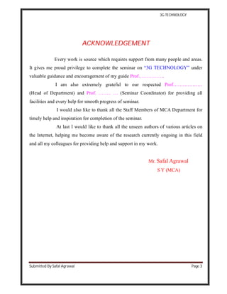 3G TECHNOLOGY
Submitted By Safal Agrawal Page 3
AACCKKNNOOWWLLEEDDGGEEMMEENNTT
Every work is source which requires support from many people and areas.
It gives me proud privilege to complete the seminar on “3G TECHNOLOGY” under
valuable guidance and encouragement of my guide Prof…………….
I am also extremely grateful to our respected Prof………………
(Head of Department) and Prof. …….. … (Seminar Coordinator) for providing all
facilities and every help for smooth progress of seminar.
I would also like to thank all the Staff Members of MCA Department for
timely help and inspiration for completion of the seminar.
At last I would like to thank all the unseen authors of various articles on
the Internet, helping me become aware of the research currently ongoing in this field
and all my colleagues for providing help and support in my work.
Mr. Safal Agrawal
S Y (MCA)
 