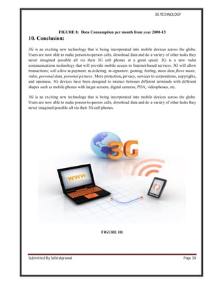 3G TECHNOLOGY
Submitted By Safal Agrawal Page 30
FIGURE 8: Data Consumption per month from year 2008-13
10. Conclusion:
3G is an exciting new technology that is being incorporated into mobile devices across the globe.
Users are now able to make person-to-person calls, download data and do a variety of other tasks they
never imagined possible all via their 3G cell phones at a great speed. 3G is a new radio
communications technology that will provide mobile access to Internet-based services. 3G will allow
transactions; will allow m-payment, m-ticketing, m-signature, gaming, betting, more data flows music,
video, personal data, personal pictures. More protection, privacy, services to corporations, copyrights,
and openness. 3G devices have been designed to interact between different terminals with different
shapes such as mobile phones with larger screens, digital cameras, PDA, videophones, etc.
3G is an exciting new technology that is being incorporated into mobile devices across the globe.
Users are now able to make person-to-person calls, download data and do a variety of other tasks they
never imagined possible all via their 3G cell phones.
FIGURE 10:
 