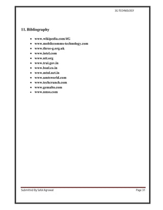3G TECHNOLOGY
Submitted By Safal Agrawal Page 31
11. Bibliography
 www.wikipedia.com/4G
 www.mobilecomms-technology.com
 www.three-g.org.uk
 www.intel.com
 www.ntt.org
 www.trai.gov.in
 www.bsnl.co.in
 www.mtnl.net.in
 www.umtsworld.com
 www.techcrunch.com
 www.gemalto.com
 www.nmss.com
 