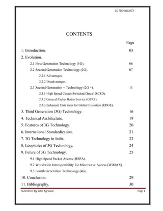 3G TECHNOLOGY
Submitted By Safal Agrawal Page 4
CONTENTS
Page
1. Introduction. 05
2. Evolution.
2.1 First Generation Technology (1G). 06
2.2 Second Generation Technology (2G). 07
2.2.1 Advantages.
2.2.2 Disadvantages.
2.3 Second Generation + Technology (2G +). 11
2.3.1 High Speed Circuit Switched Data (HSCSD).
2.3.2 General Packet Radio Service (GPRS).
2.3.3 Enhanced Data rates for Global Evolution (EDGE).
3. Third Generation (3G) Technology. 16
4. Technical Architecture. 19
5. Features of 3G Technology. 20
6. International Standardization. 21
7. 3G Technology in India. 22
8. Loopholes of 3G Technology. 24
9. Future of 3G Technology. 25
9.1 High Speed Packet Access (HSPA).
9.2 Worldwide Interoperability for Microwave Access (WiMAX).
9.3 Fourth Generation Technology (4G).
10. Conclusion. 29
11. Bibliography. 30
 